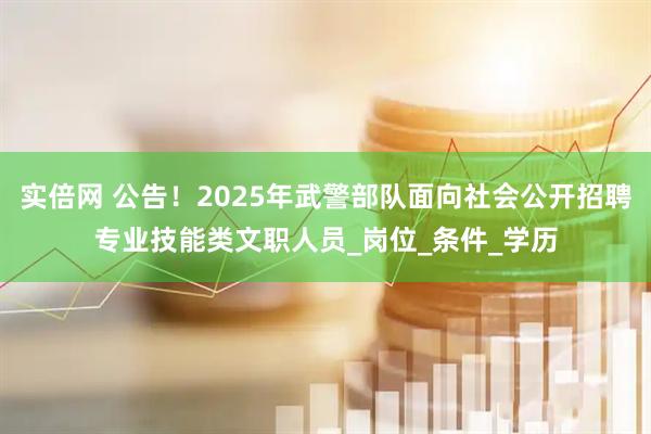 实倍网 公告！2025年武警部队面向社会公开招聘专业技能类文职人员_岗位_条件_学历