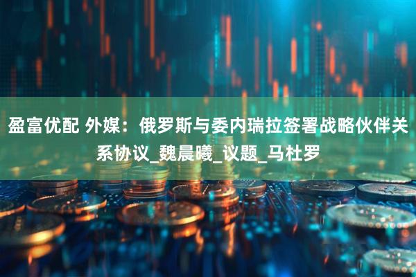 盈富优配 外媒：俄罗斯与委内瑞拉签署战略伙伴关系协议_魏晨曦_议题_马杜罗