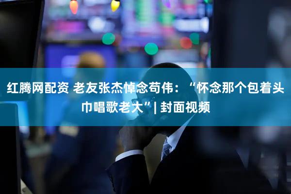 红腾网配资 老友张杰悼念苟伟：“怀念那个包着头巾唱歌老大”| 封面视频