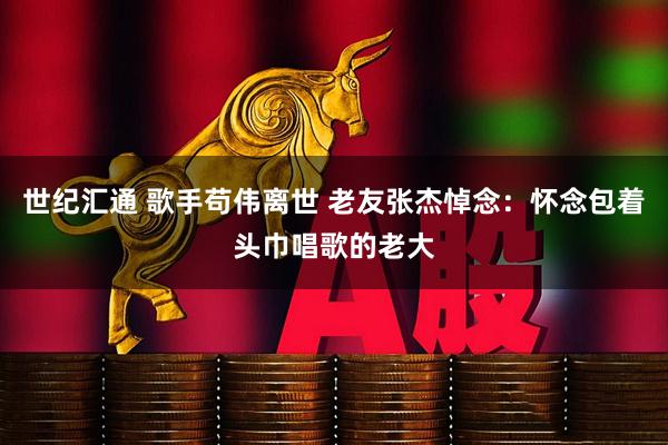 世纪汇通 歌手苟伟离世 老友张杰悼念：怀念包着头巾唱歌的老大