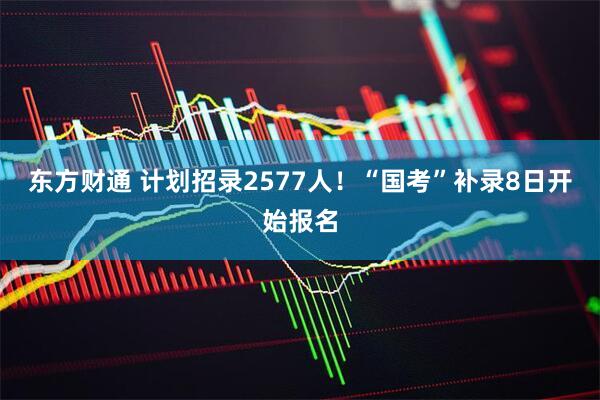 东方财通 计划招录2577人！“国考”补录8日开始报名