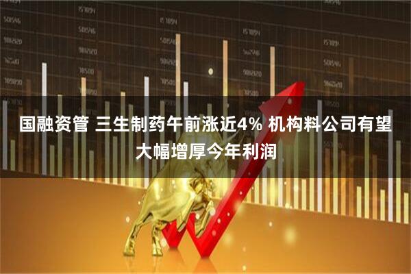 国融资管 三生制药午前涨近4% 机构料公司有望大幅增厚今年利润