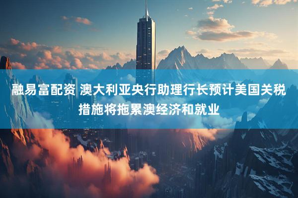 融易富配资 澳大利亚央行助理行长预计美国关税措施将拖累澳经济和就业
