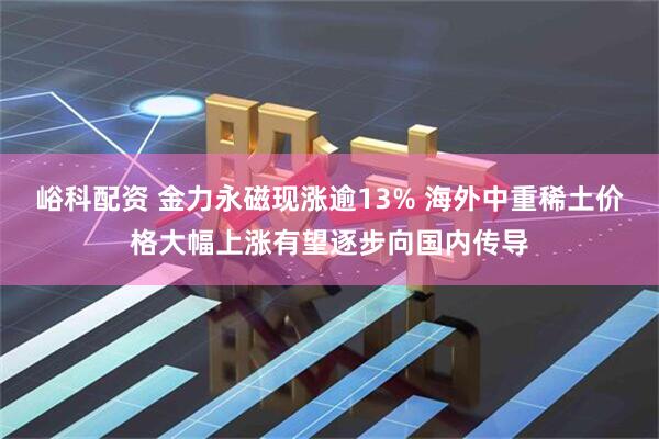 峪科配资 金力永磁现涨逾13% 海外中重稀土价格大幅上涨有望逐步向国内传导