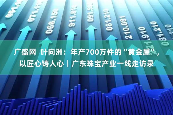 广盛网  叶向洲：年产700万件的“黄金屋”，以匠心铸人心｜广东珠宝产业一线走访录