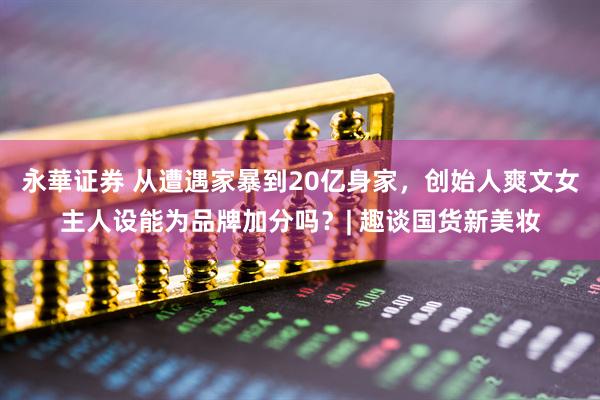 永華证券 从遭遇家暴到20亿身家，创始人爽文女主人设能为品牌加分吗？| 趣谈国货新美妆