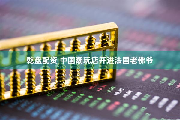 乾盘配资 中国潮玩店开进法国老佛爷