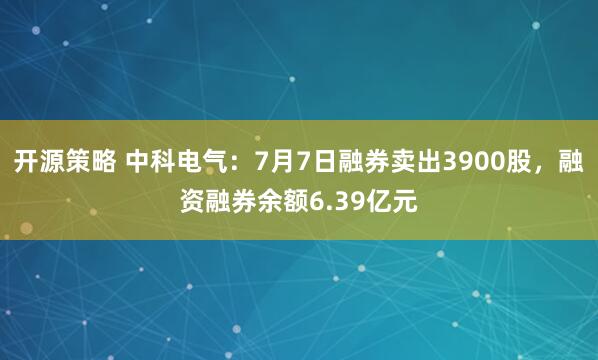 开源策略 中科电气：7月7日融券卖出3900股，融资融券余额6.39亿元