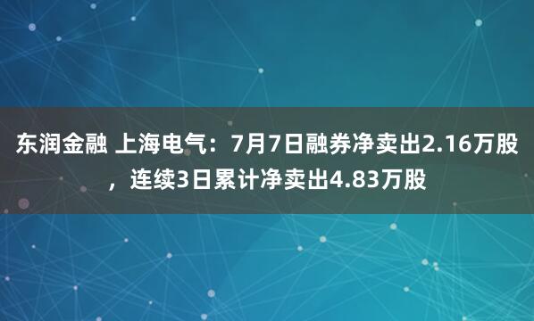 东润金融 上海电气：7月7日融券净卖出2.16万股，连续3日累计净卖出4.83万股