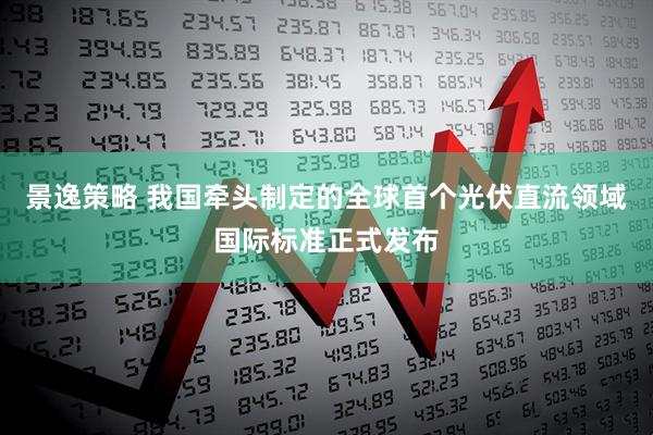 景逸策略 我国牵头制定的全球首个光伏直流领域国际标准正式发布