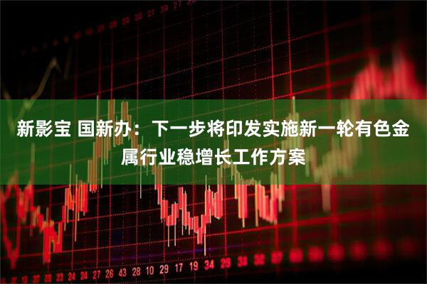 新影宝 国新办：下一步将印发实施新一轮有色金属行业稳增长工作方案