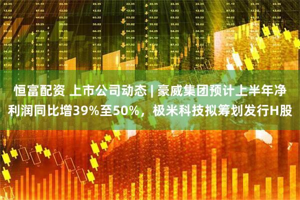 恒富配资 上市公司动态 | 豪威集团预计上半年净利润同比增39%至50%，极米科技拟筹划发行H股