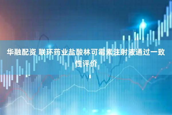 华融配资 联环药业盐酸林可霉素注射液通过一致性评价