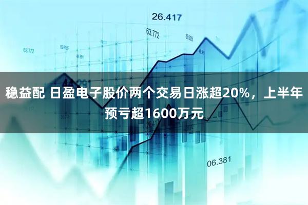稳益配 日盈电子股价两个交易日涨超20%，上半年预亏超1600万元