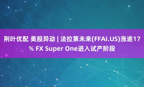 荆叶优配 美股异动 | 法拉第未来(FFAI.US)涨逾17% FX Super One进入试产阶段