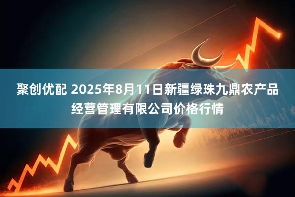 聚创优配 2025年8月11日新疆绿珠九鼎农产品经营管理有限公司价格行情