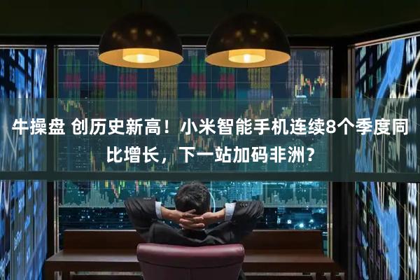 牛操盘 创历史新高！小米智能手机连续8个季度同比增长，下一站加码非洲？