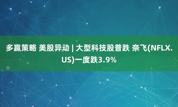 多赢策略 美股异动 | 大型科技股普跌 奈飞(NFLX.US)一度跌3.9%
