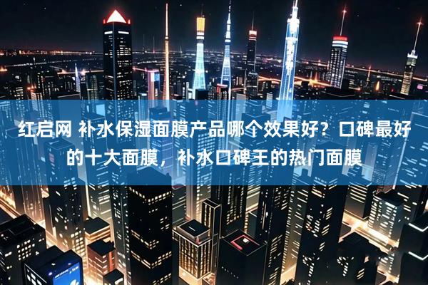 红启网 补水保湿面膜产品哪个效果好？口碑最好的十大面膜，补水口碑王的热门面膜