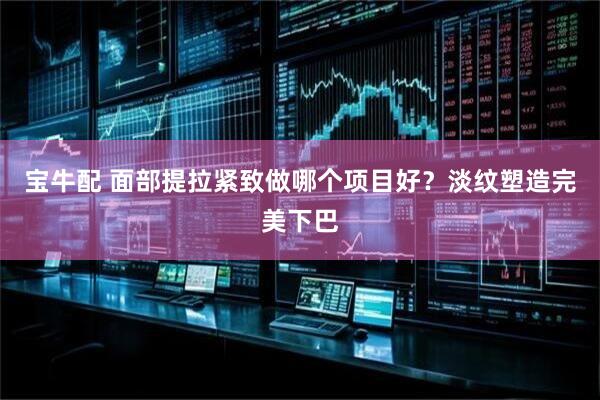 宝牛配 面部提拉紧致做哪个项目好？淡纹塑造完美下巴