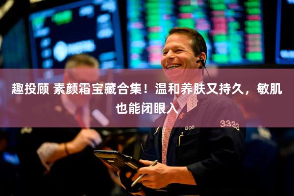 趣投顾 素颜霜宝藏合集！温和养肤又持久，敏肌也能闭眼入