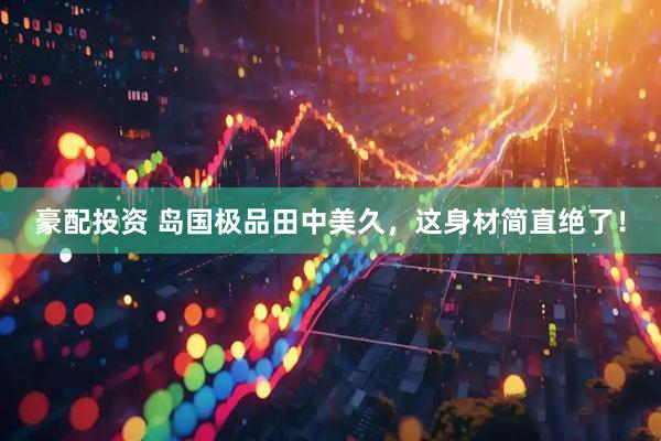 豪配投资 岛国极品田中美久，这身材简直绝了！