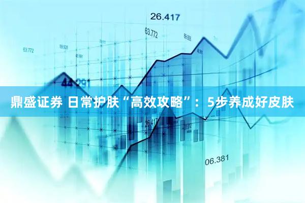 鼎盛证券 日常护肤“高效攻略”:5步养成好皮肤