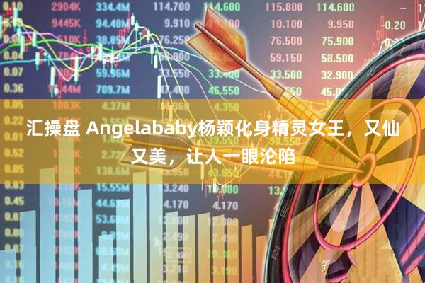 汇操盘 Angelababy杨颖化身精灵女王，又仙又美，让人一眼沦陷