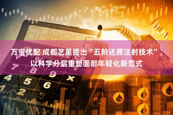 万宝优配 成都艺星提出“五阶还原注射技术”，以科学分层重塑面部年轻化新范式