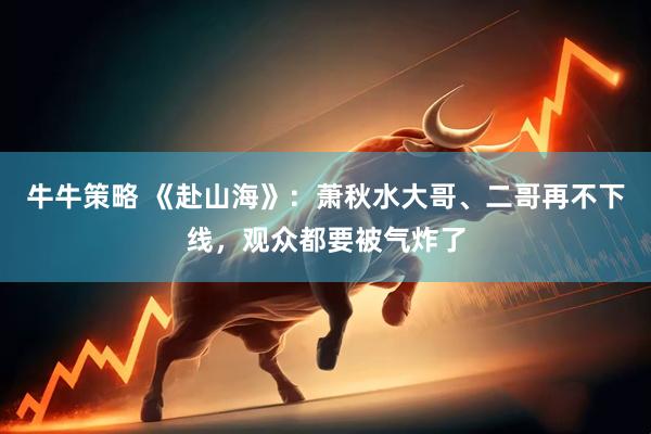 牛牛策略 《赴山海》：萧秋水大哥、二哥再不下线，观众都要被气炸了