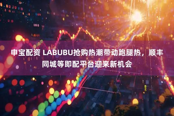 申宝配资 LABUBU抢购热潮带动跑腿热，顺丰同城等即配平台迎来新机会