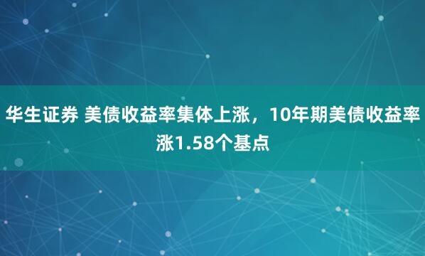 华生证券 美债收益率集体上涨，10年期美债收益率涨1.58个基点