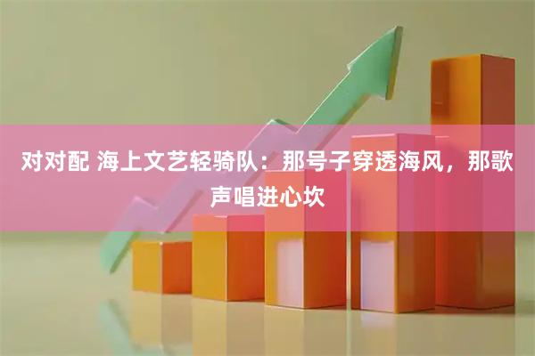 对对配 海上文艺轻骑队：那号子穿透海风，那歌声唱进心坎