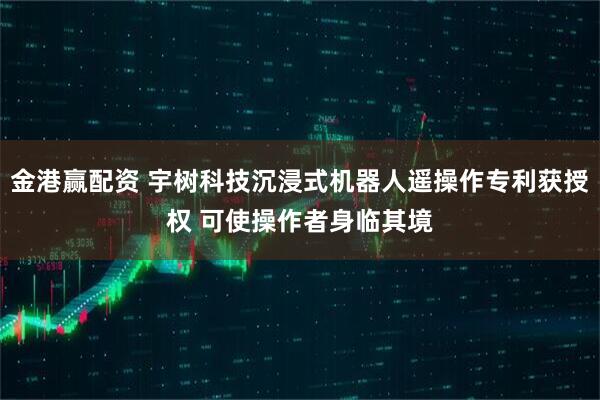 金港赢配资 宇树科技沉浸式机器人遥操作专利获授权 可使操作者身临其境