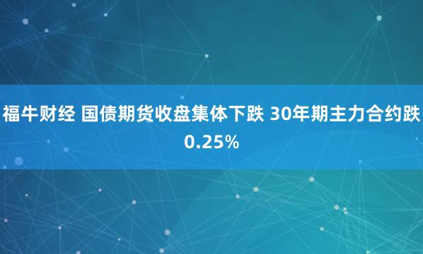 福牛财经 国债期货收盘集体下跌 30年期主力合约跌0.25%