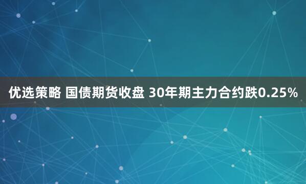 优选策略 国债期货收盘 30年期主力合约跌0.25%