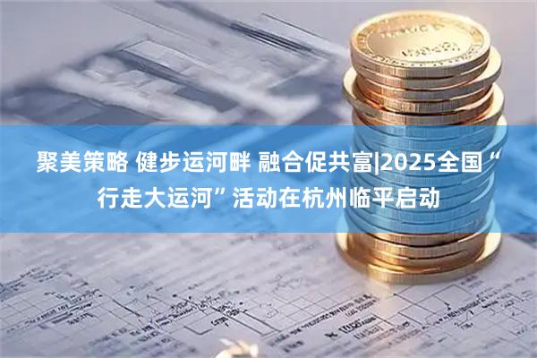 聚美策略 健步运河畔 融合促共富|2025全国“行走大运河”活动在杭州临平启动