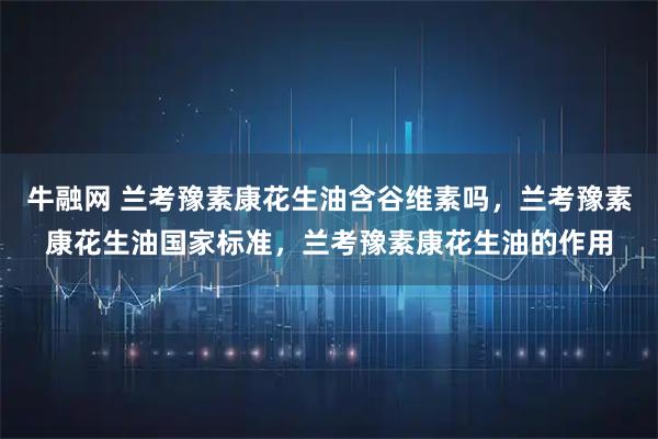 牛融网 兰考豫素康花生油含谷维素吗，兰考豫素康花生油国家标准，兰考豫素康花生油的作用