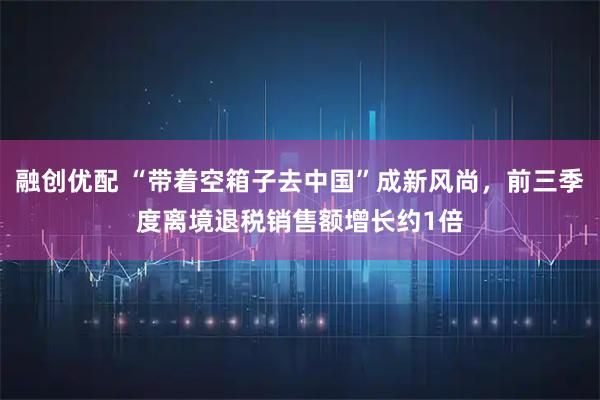 融创优配 “带着空箱子去中国”成新风尚,前三季度离境退税销售额增长约1倍