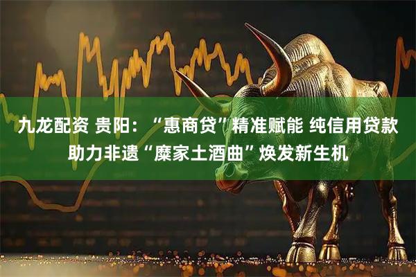 九龙配资 贵阳:“惠商贷”精准赋能 纯信用贷款助力非遗“糜家土酒曲”焕发新生机
