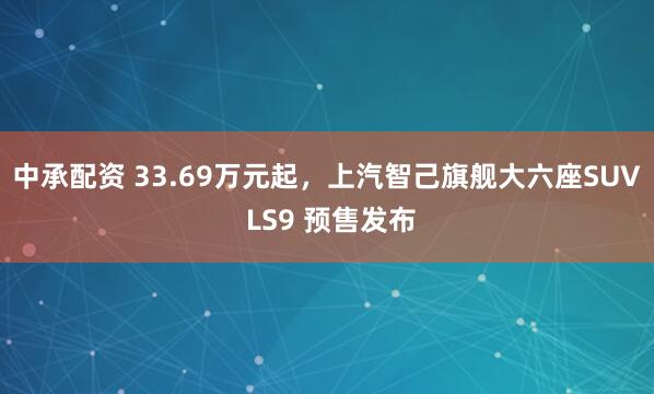 中承配资 33.69万元起，上汽智己旗舰大六座SUV LS9 预售发布