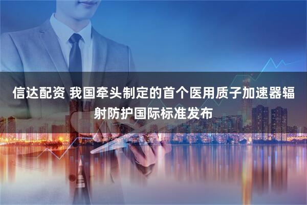 信达配资 我国牵头制定的首个医用质子加速器辐射防护国际标准发布