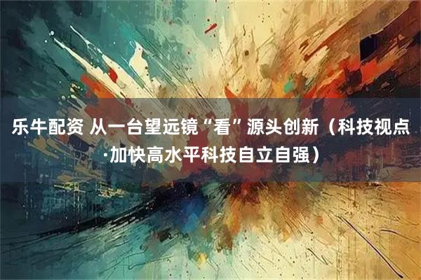 乐牛配资 从一台望远镜“看”源头创新(科技视点·加快高水平科技自立自强)