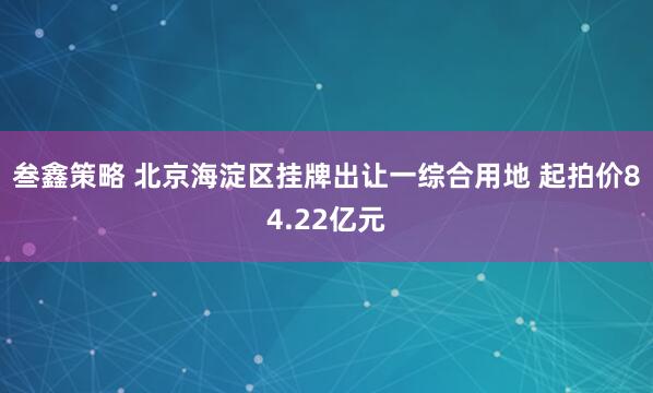 叁鑫策略 北京海淀区挂牌出让一综合用地 起拍价84.22亿元