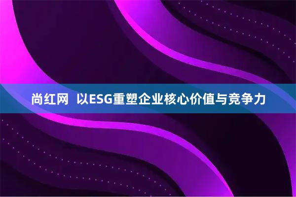 尚红网 以ESG重塑企业核心价值与竞争力