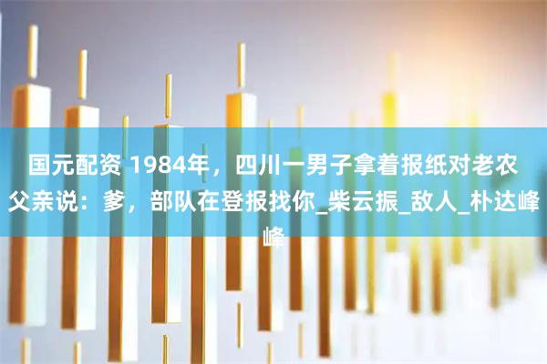 国元配资 1984年,四川一男子拿着报纸对老农父亲说:爹,部队在登报找你_柴云振_敌人_朴达峰