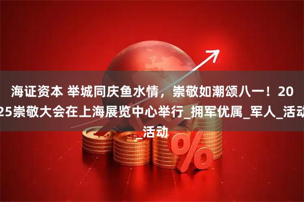 海证资本 举城同庆鱼水情,崇敬如潮颂八一!2025崇敬大会在上海展览中心举行_拥军优属_军人_活动