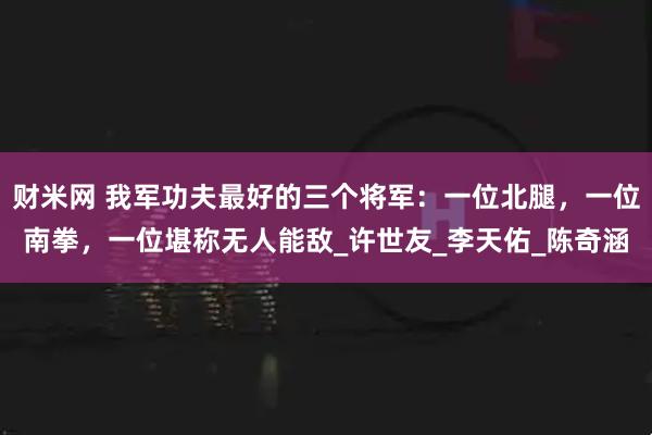 财米网 我军功夫最好的三个将军:一位北腿,一位南拳,一位堪称无人能敌_许世友_李天佑_陈奇涵