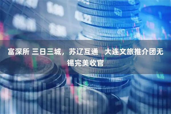 富深所 三日三城，苏辽互通   大连文旅推介团无锡完美收官